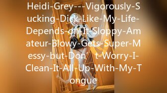 Heidi-Grey---Vigorously-Sucking-Dick-Like-My-Life-Depends-on-It-Sloppy-Amateur-Blowy-Gets-Super-Messy-but-Don’t-Worry-I-Clean-It-All-Up-With-My-Tongue