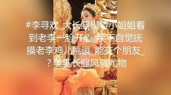 #李寻欢_大长腿模特小姐姐看到老李一脸开心_手不自觉抚摸老李鸡儿挑逗_能交个朋友_？美乳长腿风骚尤物