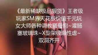 《最新稀缺极品狠货》王者级玩家SM界天花板价值千元玩女大师各种调教骚母狗~灌肠塞玻璃珠~X型架极限性虐~双洞齐开