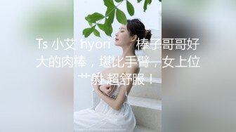 Ts 小艾 hyori ❤️ 棒子哥哥好大的肉棒，堪比手臂，女上位艹射 超舒服！