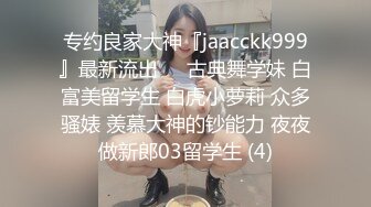 专约良家大神『jaacckk999』最新流出❤️古典舞学妹 白富美留学生 白虎小萝莉 众多骚婊 羡慕大神的钞能力 夜夜做新郎03留学生 (4)