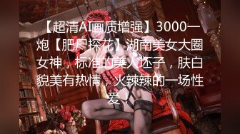 【超清AI画质增强】3000一炮【肥尸探花】湖南美女大圈女神，标准的美人坯子，肤白貌美有热情，火辣辣的一场性爱！