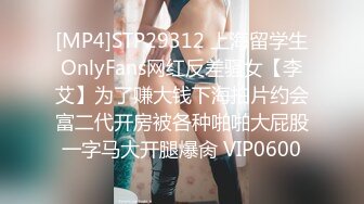 [MP4]STP29312 上海留学生OnlyFans网红反差骚女【李艾】为了赚大钱下海拍片约会富二代开房被各种啪啪大屁股一字马大开腿爆肏 VIP0600