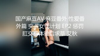 国产麻豆AV 麻豆番外 性爱番外篇 突袭女优计划 EP2 惩罚肛交初体验后求草 艾秋