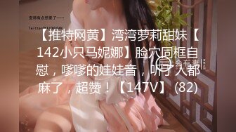 【推特网黄】湾湾萝莉甜妹【142小只马妮娜】脸穴同框自慰，嗲嗲的娃娃音，听了人都麻了，超赞！【147V】 (82)