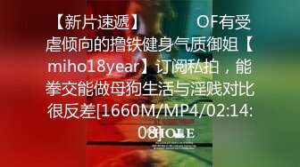 【新片速遞】 ⚫️⚫️OF有受虐倾向的撸铁健身气质御姐【miho18year】订阅私拍，能拳交能做母狗生活与淫贱对比很反差[1660M/MP4/02:14:08]