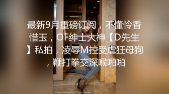 最新9月重磅订阅，不懂怜香惜玉，OF绅士大神【D先生】私拍，凌辱M控受虐狂母狗，鞭打拳交深喉啪啪