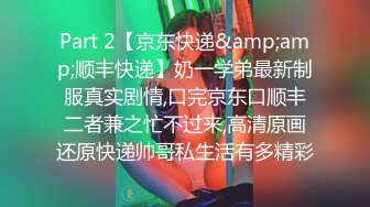 Part 2【京东快递&amp;amp;顺丰快递】奶一学弟最新制服真实剧情,口完京东口顺丰二者兼之忙不过来,高清原画还原快递帅哥私生活有多精彩