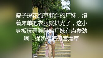 瘦子探花约草胖胖的厂妹，滚着床单把衣服就扒光了，这小身板玩弄胖胖的厂妹有点费劲啊，揉奶抠逼无套爆草