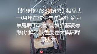 【超硬核??BBC媚黑】极品大一04年在校生崇洋媚外 沦为黑鬼胯下玩物 调教肛塞凌辱爆肏 鲜明肤色反差大黑屌蹂躏少女