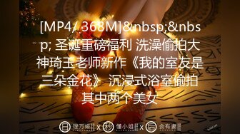 [MP4/ 368M]&nbsp;&nbsp; 圣诞重磅福利 洗澡偷拍大神琦玉老师新作《我的室友是三朵金花》 沉浸式浴室偷拍其中两个美女