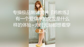 专操极品嫩妹大神『鸡教练』 有一个爱穿JK的女友是什么样的体验~无时无刻都想着穿上JK