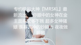 专约极品大神『MRSKL』最新流出❤️你眼中的女神在金主面前又多下贱 超多女神骚婊 羡慕大神的钞能力 夜夜做新郎