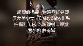 ✿超颜值极品✿台湾网红名媛反差美少女〖Daisybaby〗私拍福利 口交吃鸡颜射口爆激情啪啪 萝莉嫩