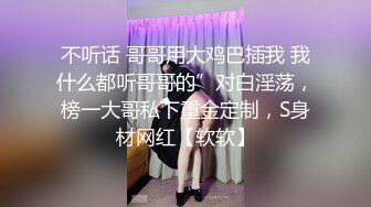 不听话 哥哥用大鸡巴插我 我什么都听哥哥的”对白淫荡，榜一大哥私下重金定制，S身材网红【软软】