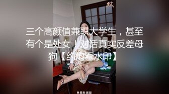 三个高颜值兼职大学生，甚至有个是处女！对话真实反差母狗【约炮看水印】