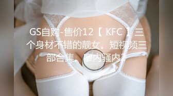 GS自购-售价12【 KFC 】三个身材不错的靓女。短视频三部合集。窄内骚内2