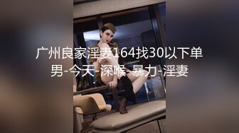 广州良家淫妻164找30以下单男-今天-深喉-暴力-淫妻