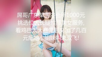 屌哥广东某洗浴会所1000元挑选位大长腿性感美女服务,看鸡巴太大商量后又加了几百元把她小姐妹叫来双飞!