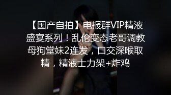 【国产自拍】电报群VIP精液盛宴系列！乱伦变态老哥调教母狗堂妹2连发，口交深喉取精，精液士力架+炸鸡