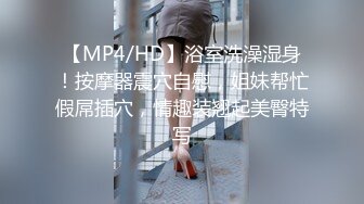 【MP4/HD】浴室洗澡湿身！按摩器震穴自慰，姐妹帮忙假屌插穴，情趣装翘起美臀特写