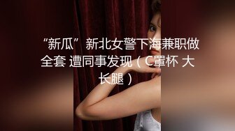 “新瓜”新北女警下海兼职做全套 遭同事发现（C罩杯 大长腿）