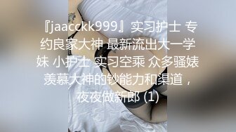 『jaacckk999』实习护士 专约良家大神 最新流出大一学妹 小护士 实习空乘 众多骚婊 羡慕大神的钞能力和渠道，夜夜做新郎 (1)