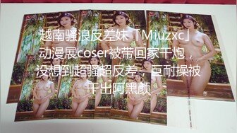 越南骚浪反差妹「Miuzxc」动漫展coser被带回家干炮，没想到超骚超反差，巨耐操被干出阿黑颜