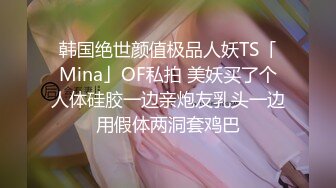 韩国绝世颜值极品人妖TS「Mina」OF私拍 美妖买了个人体硅胶一边亲炮友乳头一边用假体两洞套鸡巴