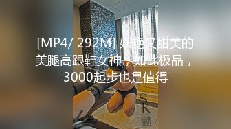 [MP4/ 292M] 妖艳又甜美的美腿高跟鞋女神，如此极品，3000起步也是值得