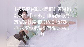 【极品骚货脸穴同框】香港椒乳网红『mely』眼镜婊与男友居家性爱啪啪私拍 脸穴同框 乘骑位肥臀很有视觉冲击力