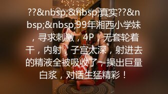 ??&nbsp;&nbsp;真实??&nbsp;&nbsp;99年湘西小学妹，寻求刺激，4P，无套轮着干，内射，子宫太深，射进去的精液全被吸收了，操出巨量白浆，对话生猛精彩！