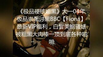 《极品硬核媚黑》大一04年极品崇黑讨黑BBC【Fiona】最新VIP福利，白皙美鲍骚婊被粗黑大肉棒一顶到底各种啪啪