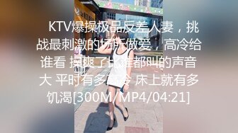 ✿KTV爆操极品反差人妻，挑战最刺激的场所做爱，高冷给谁看 操爽了比谁都叫的声音大 平时有多高冷 床上就有多饥渴[300M/MP4/04:21]