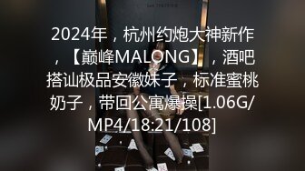 2024年，杭州约炮大神新作，【巅峰MALONG】，酒吧搭讪极品安徽妹子，标准蜜桃奶子，带回公寓爆操[1.06G/MP4/18:21/108]