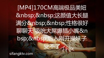 [MP4]170CM高端极品美妞&nbsp;&nbsp;这颜值大长腿满分&nbsp;&nbsp;性格很好聊聊天 吸吮大屌爆插小嘴&nbsp;&nbsp;后入刚开操妹子受不了