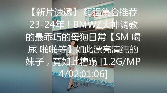 【新片速遞】 超强集合推荐 23-24年！BMWZ大神调教的最乖巧的母狗日常【SM 喝尿 啪啪等】如此漂亮清纯的妹子，竟如此糟蹋 [1.2G/MP4/02:01:06]